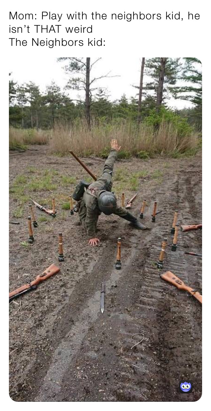 Mom: Play with the neighbors kid, he isn’t THAT weird
The Neighbors kid: