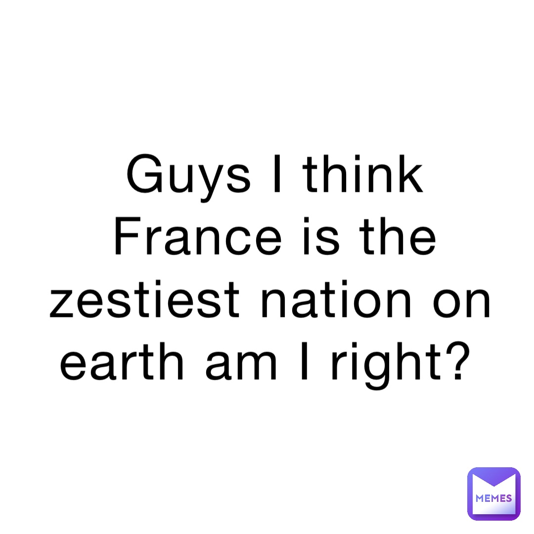 Guys I think France is the zestiest nation on earth am I right?