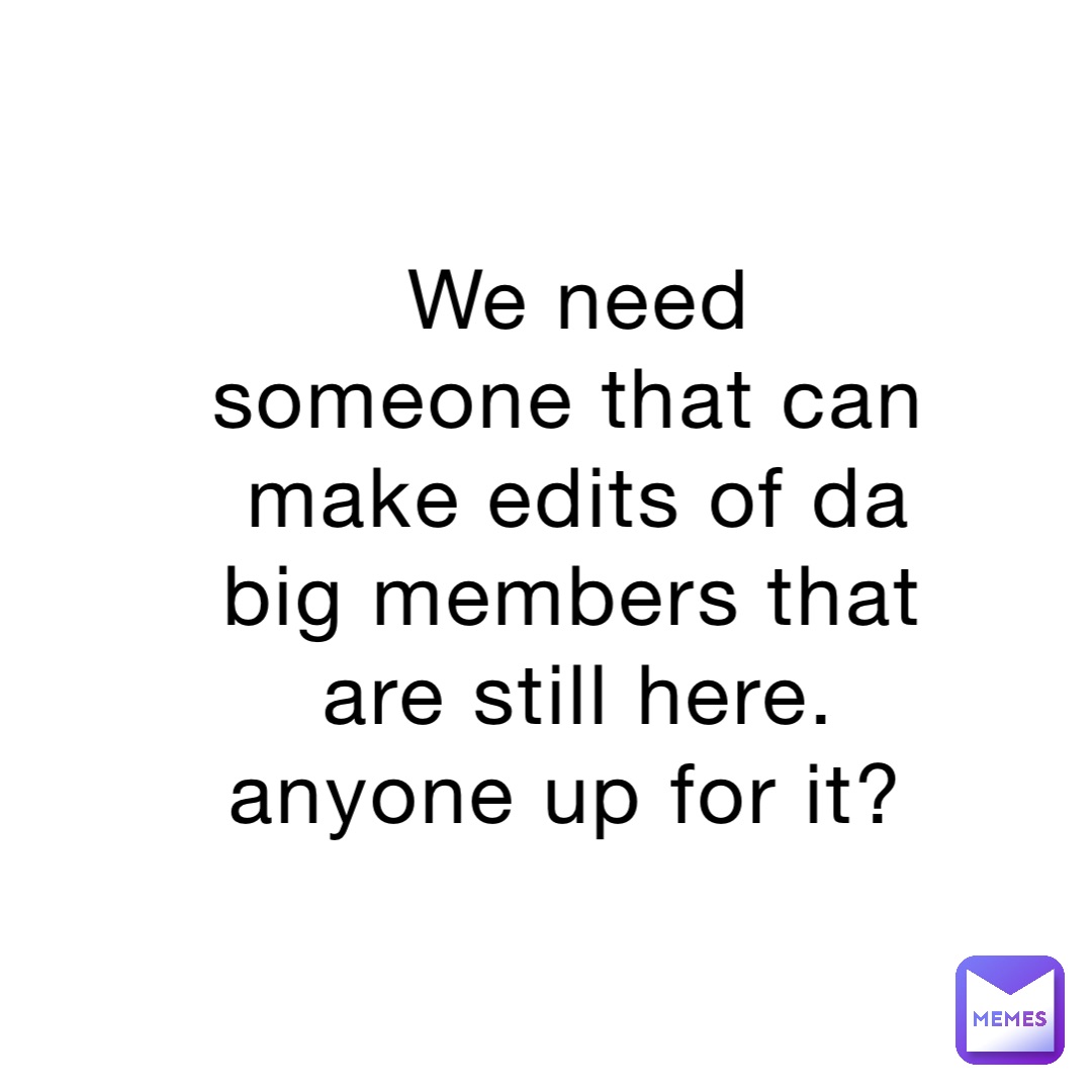 We need someone that can make edits of da big members that are still here. anyone up for it?