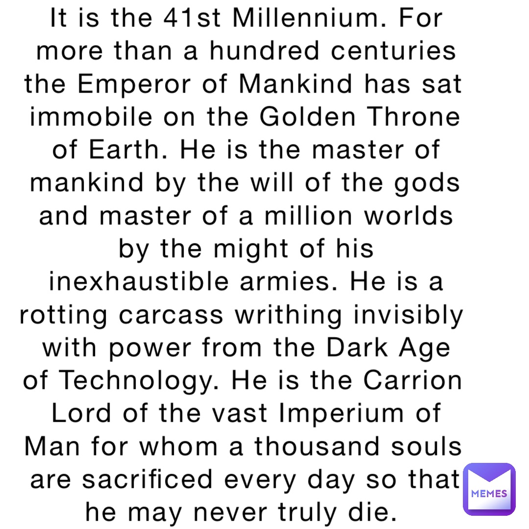 It is the 41st Millennium. For more than a hundred centuries the Emperor of Mankind has sat immobile on the Golden Throne of Earth. He is the master of mankind by the will of the gods and master of a million worlds by the might of his inexhaustible armies. He is a rotting carcass writhing invisibly with power from the Dark Age of Technology. He is the Carrion Lord of the vast Imperium of Man for whom a thousand souls are sacrificed every day so that he may never truly die.