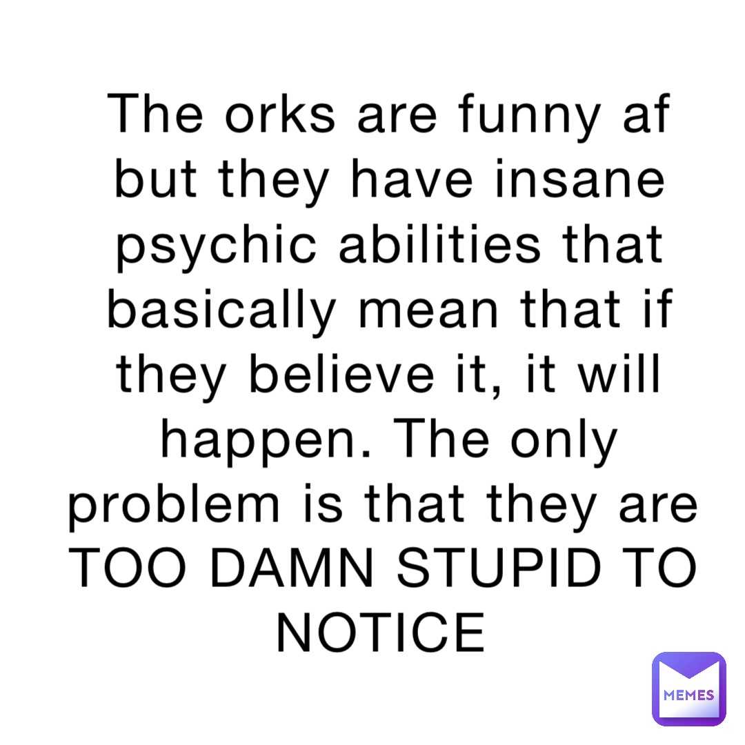 The orks are funny af but they have insane psychic abilities that basically mean that if they believe it, it will happen. The only problem is that they are TOO DAMN STUPID TO NOTICE