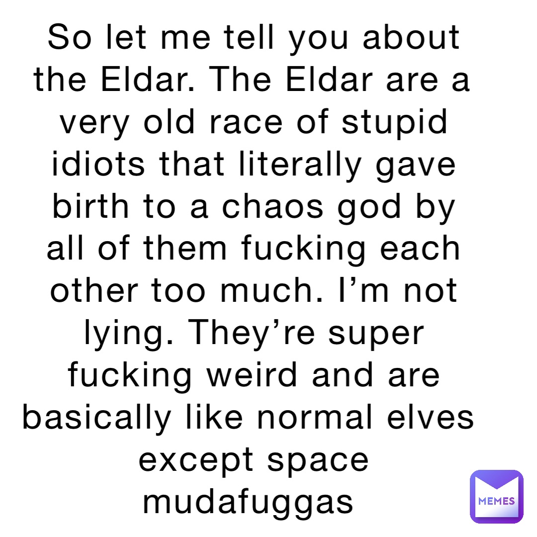 So let me tell you about the Eldar. The Eldar are a very old race of stupid idiots that literally gave birth to a chaos god by all of them fucking each other too much. I’m not lying. They’re super fucking weird and are basically like normal elves except space mudafuggas