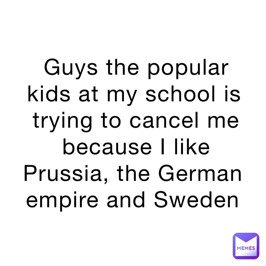 Guys the popular kids at my school is trying to cancel me because I like Prussia, the German empire and Sweden