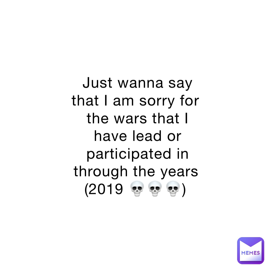 Just wanna say that I am sorry for the wars that I have lead or participated in through the years (2019 💀💀💀)