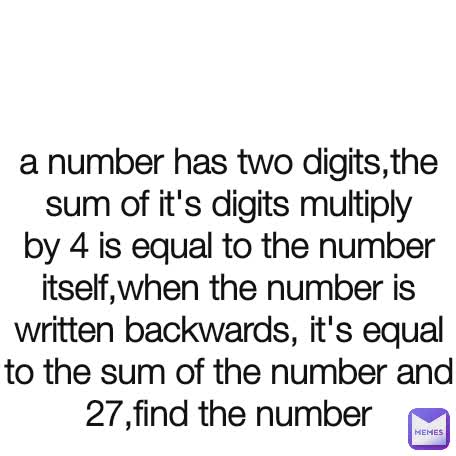 a number has two digits,the sum of it's digits multiply by 4 is equal to the number itself,when the number is written backwards, it's equal to the sum of the number and 27,find the number