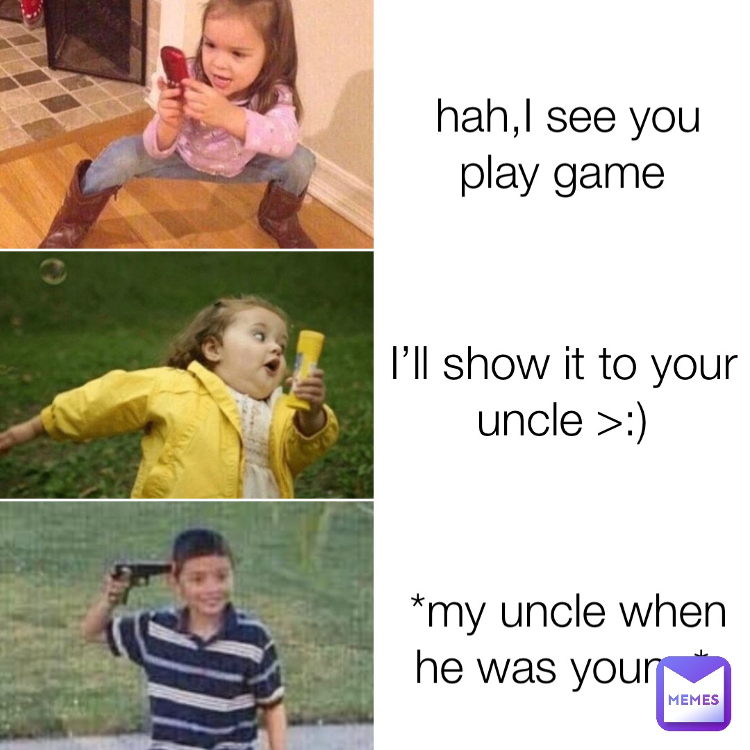 hah,I see you play game I’ll show it to your uncle >:) *my uncle when he was young*