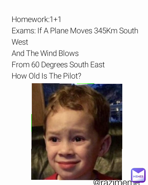 @razimeme Homework:1+1                  
Exams: If A Plane Moves 345Km South West
And The Wind Blows
From 60 Degrees South East   
How Old Is The Pilot?