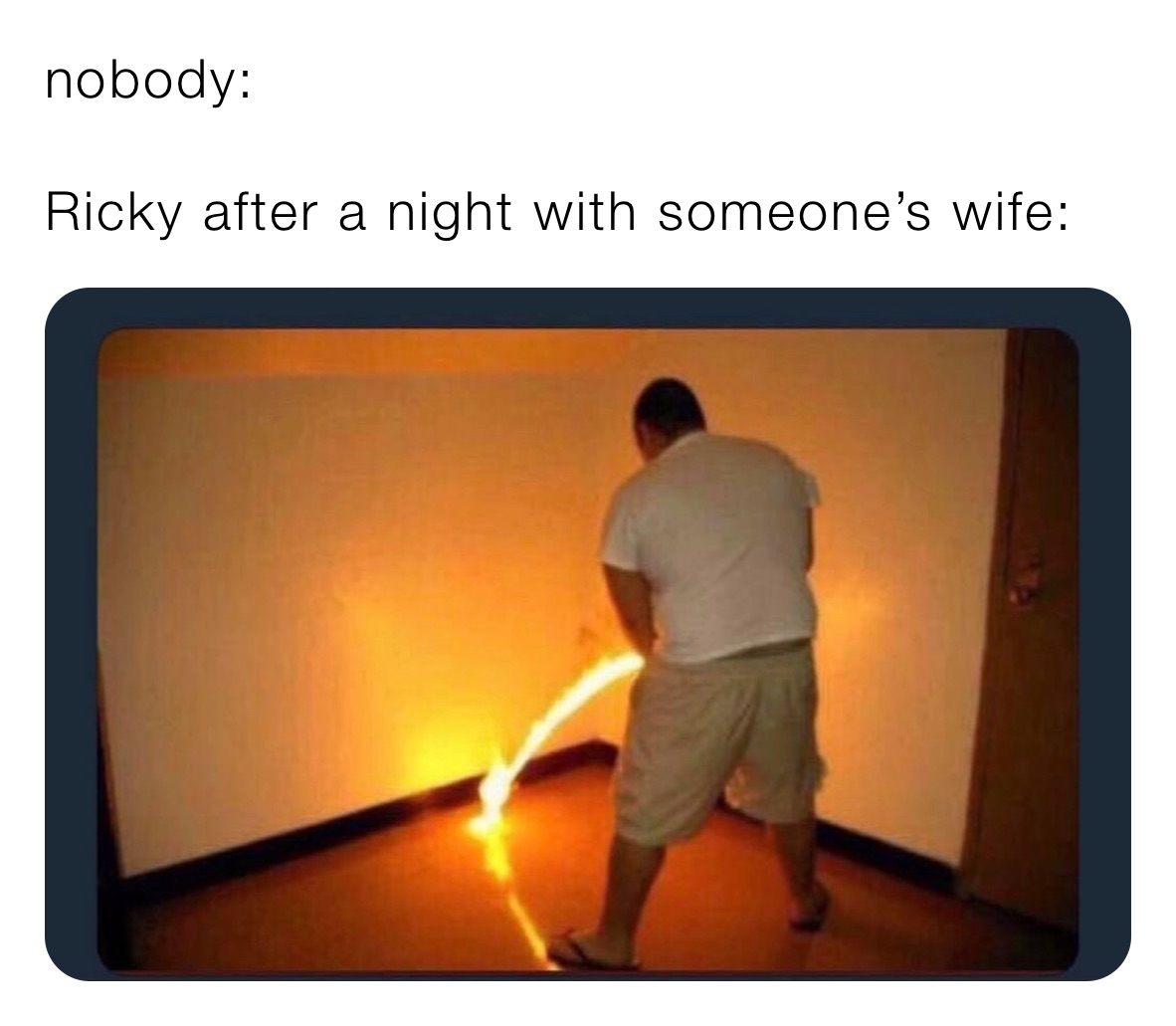 nobody: 

Ricky after a night with someone’s wife: