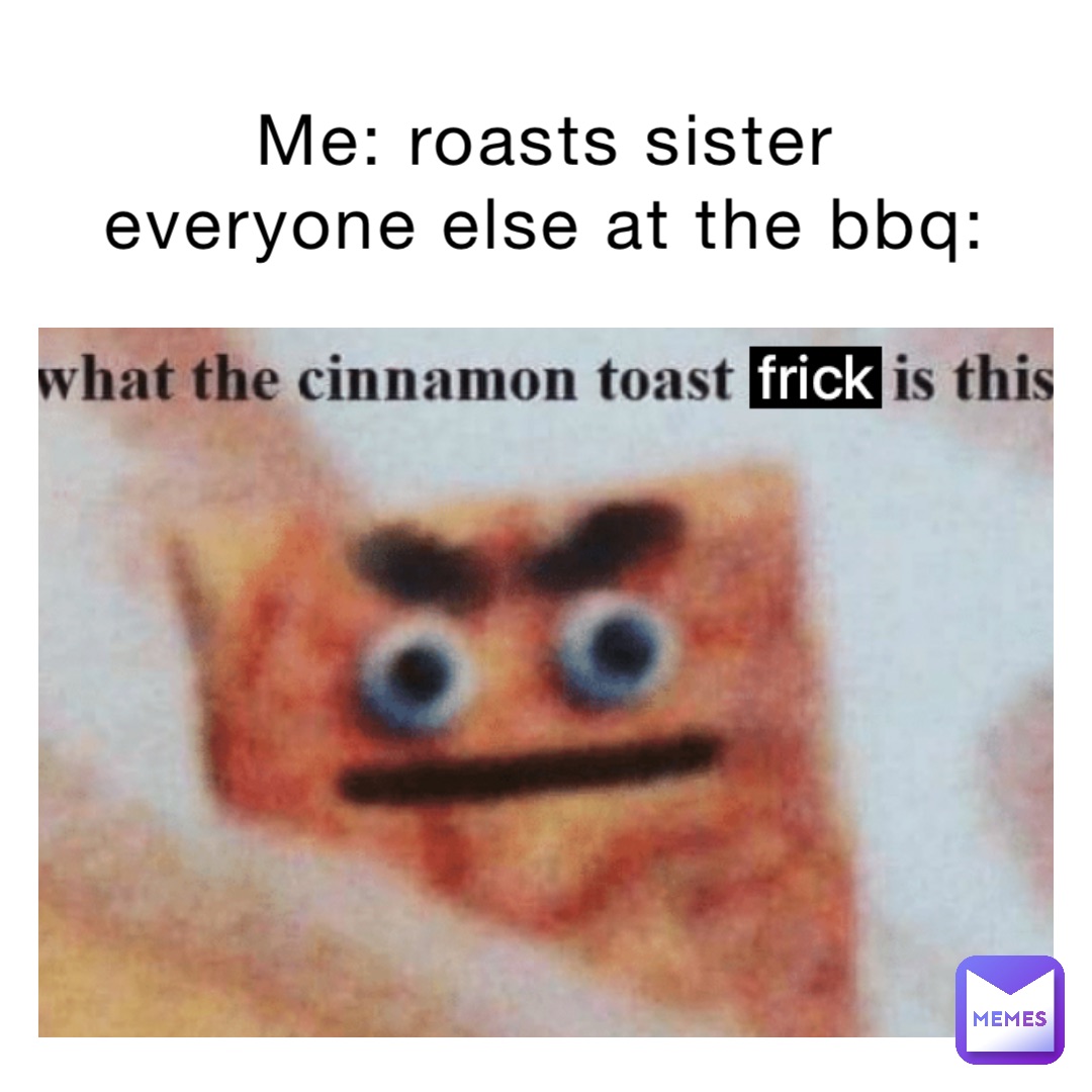 Me: roasts sister
Everyone else at the bbq: