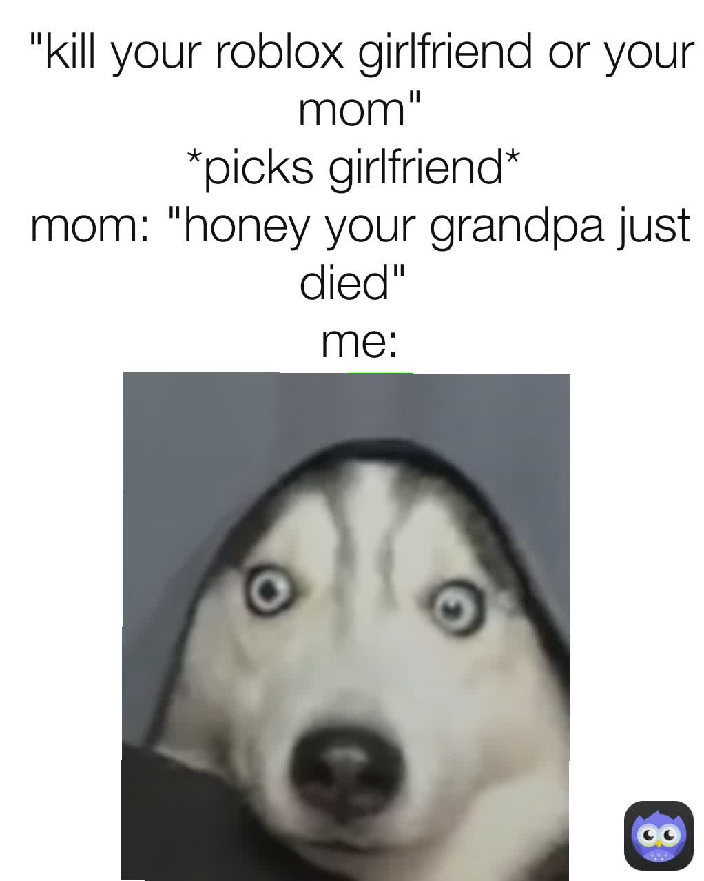 "kill your roblox girlfriend or your mom"
*picks girlfriend* 
mom: "honey your grandpa just died" 
me: