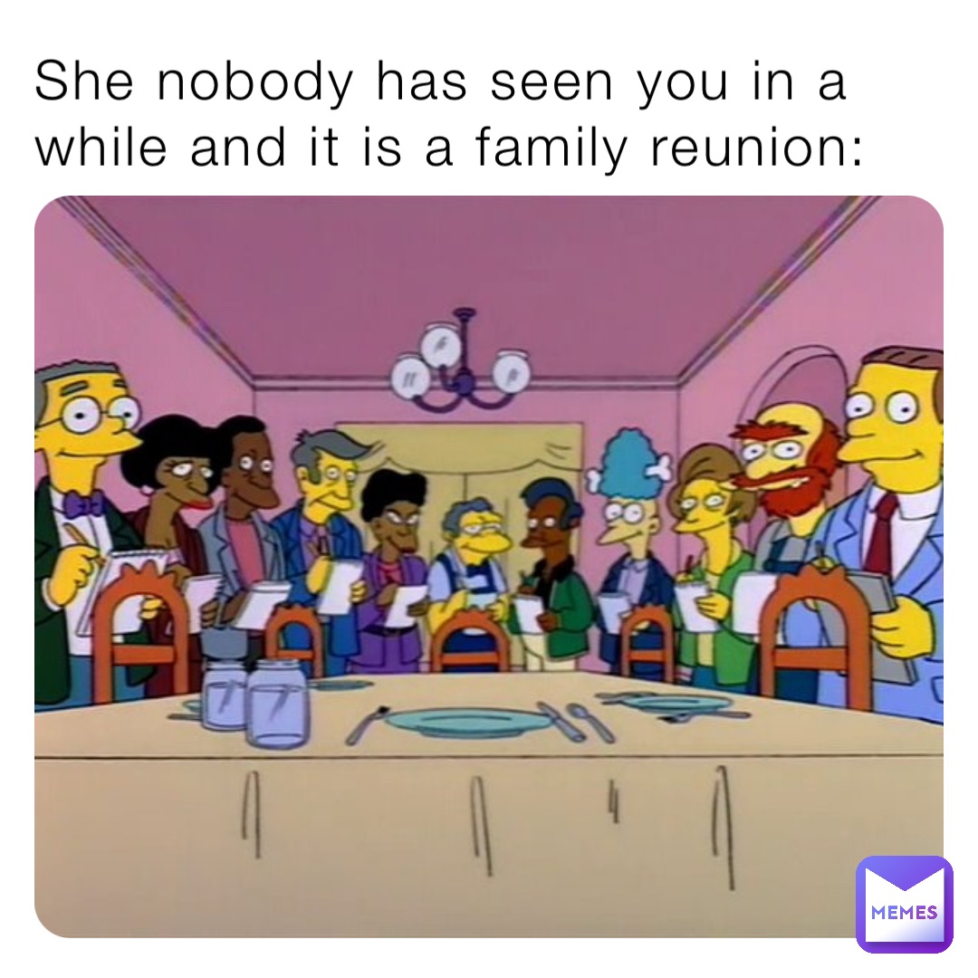She nobody has seen you in a while and it is a family reunion: