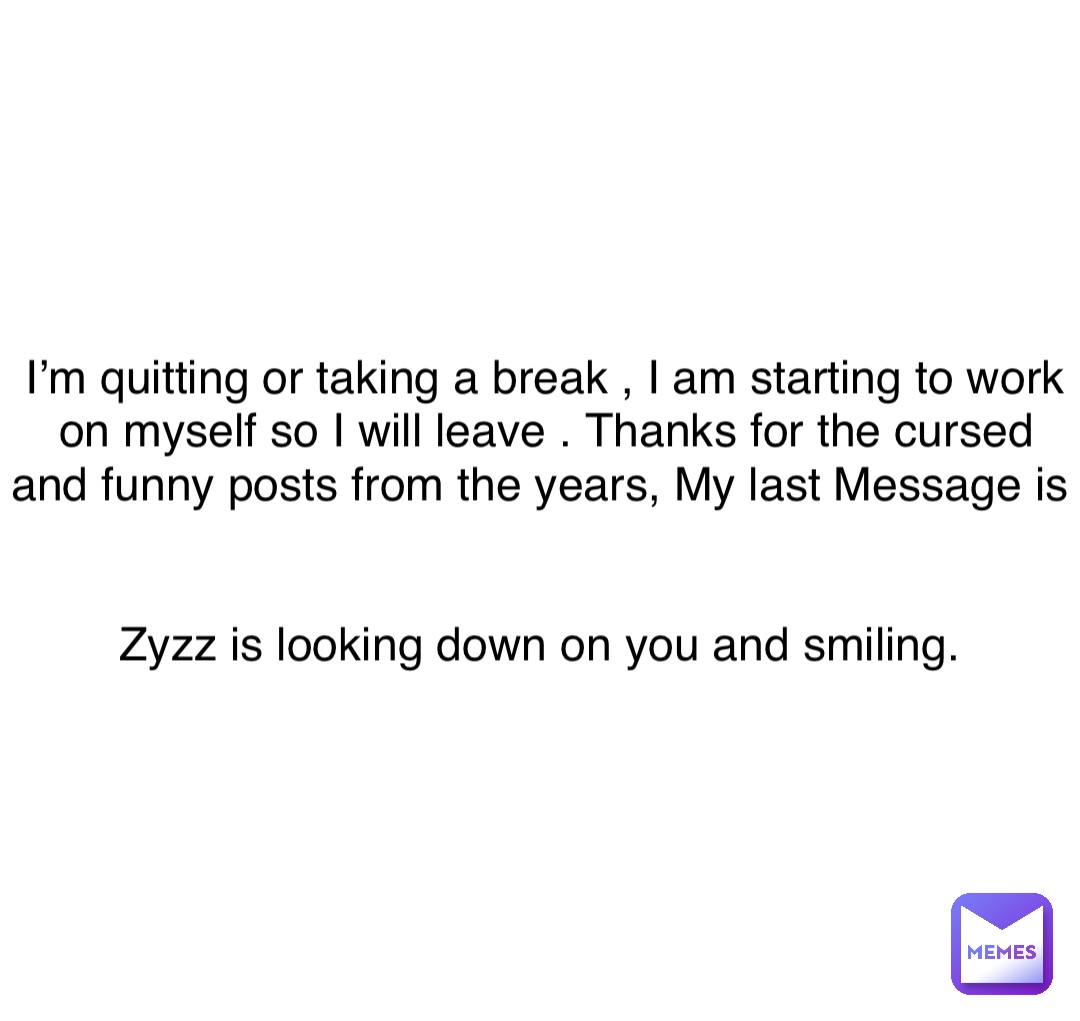 Double tap to edit I’m quitting or taking a break , I am starting to work on myself so I will leave . Thanks for the cursed and funny posts from the years, My last Message is


Zyzz is looking down on you and smiling.