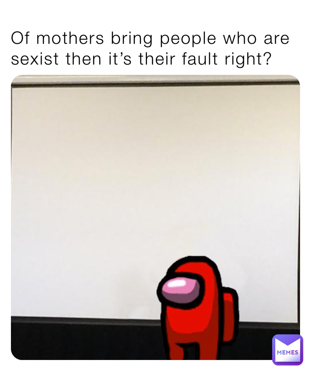 Of mothers bring people who are sexist then it’s their fault right?