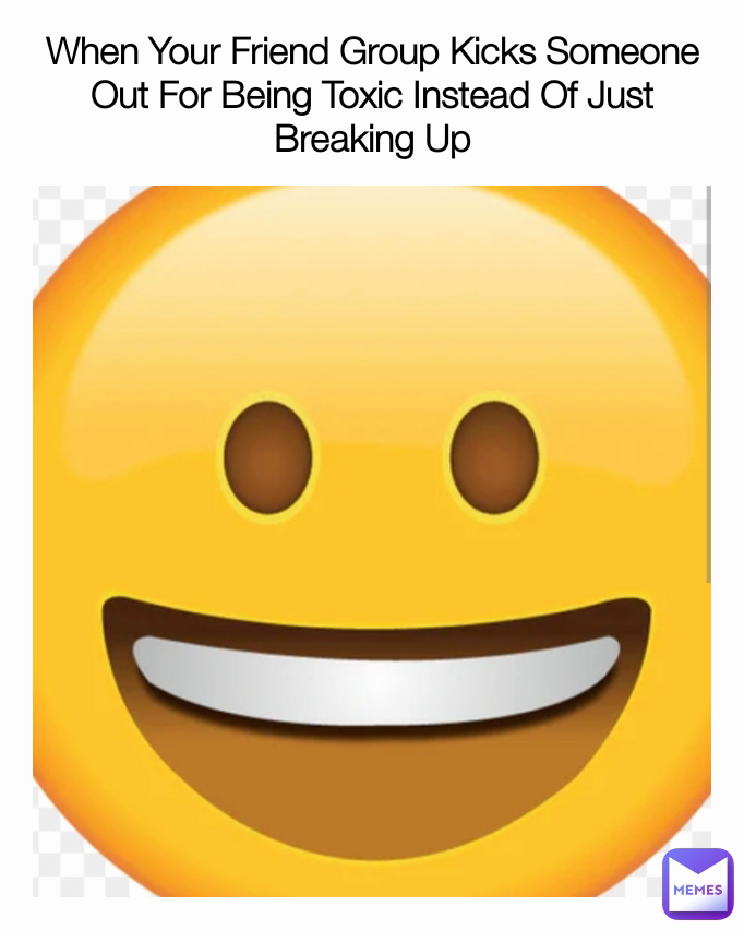 When Your Friend Group Kicks Someone Out For Being Toxic Instead Of Just Breaking Up