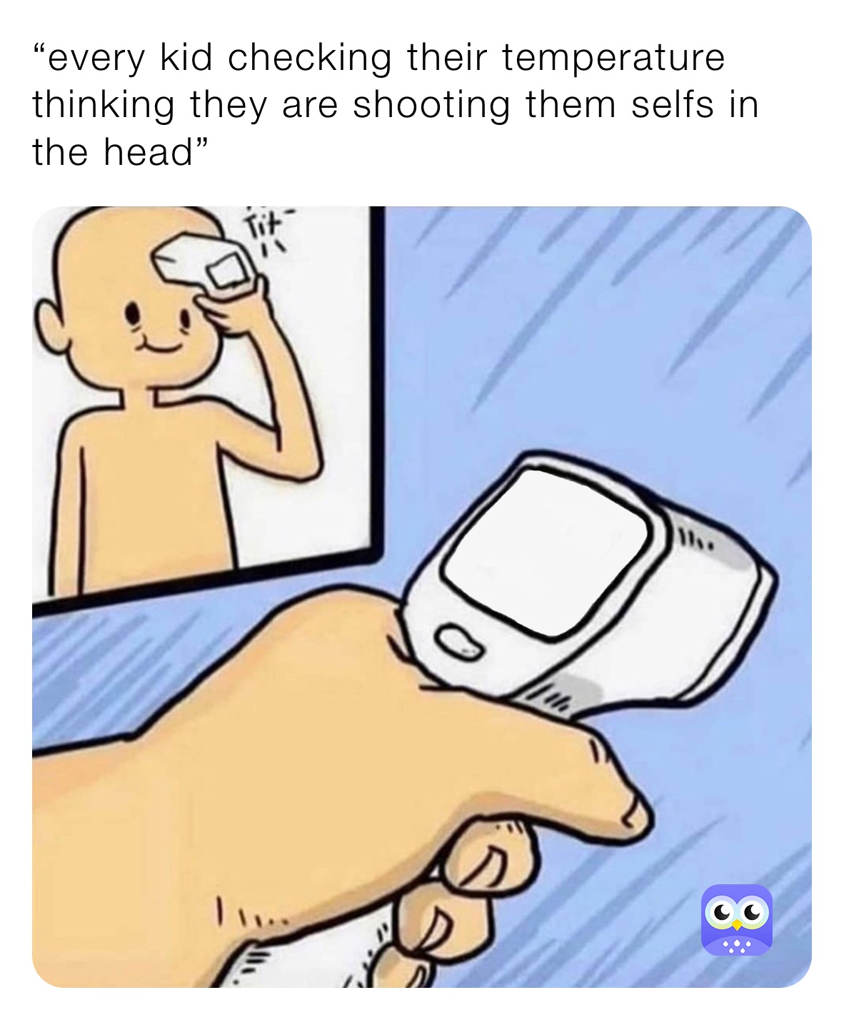 “every kid checking their temperature thinking they are shooting them selfs in the head”