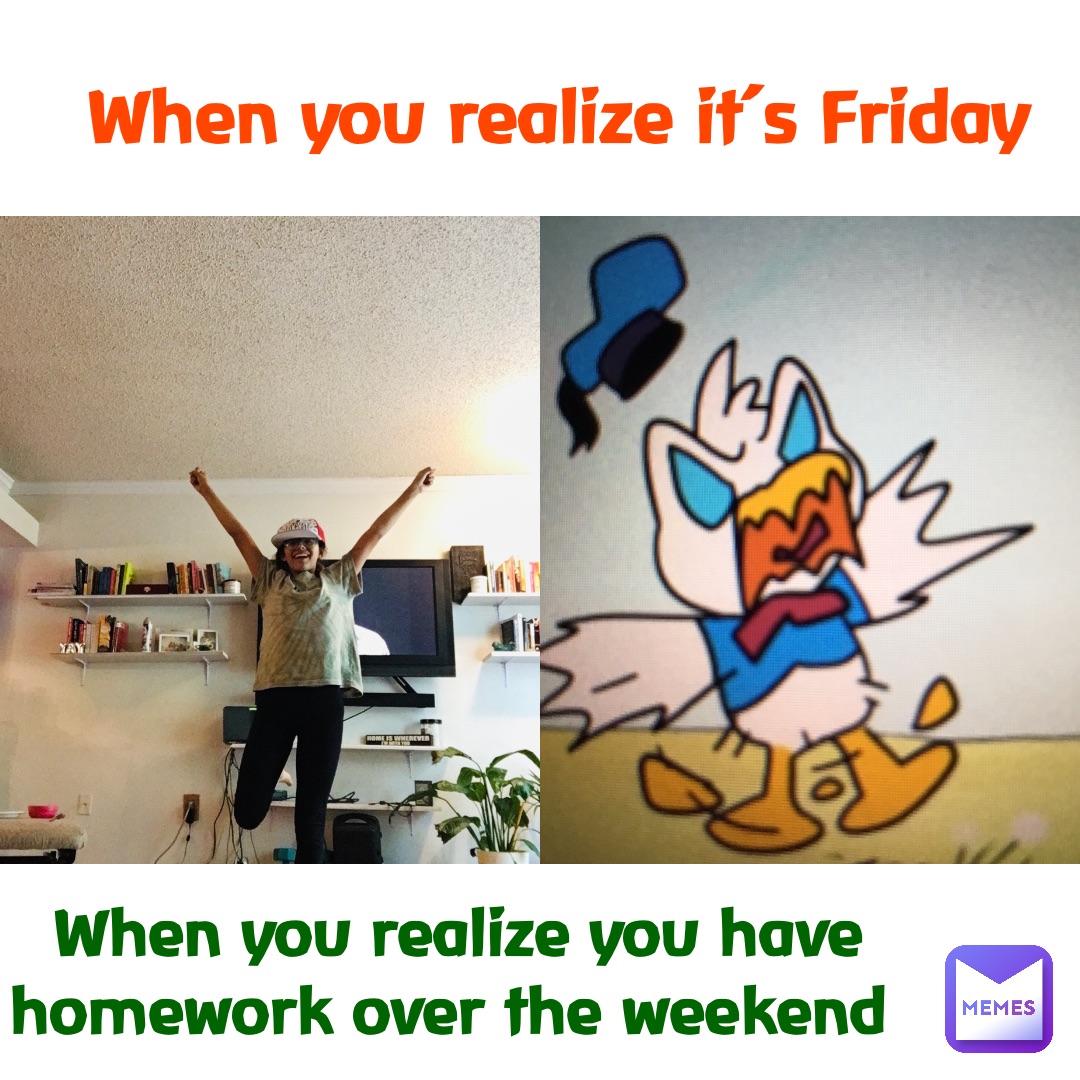 When you realize it’s Friday When you realize you have homework over the weekend