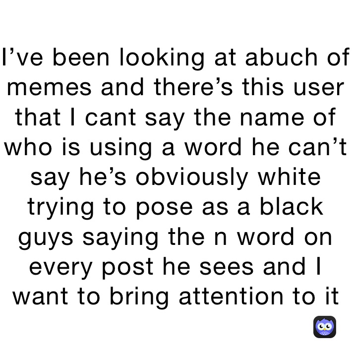 I’ve been looking at abuch of memes and there’s this user that I cant say the name of who is using a word he can’t say he’s obviously white trying to pose as a black guys saying the n word on every post he sees and I want to bring attention to it