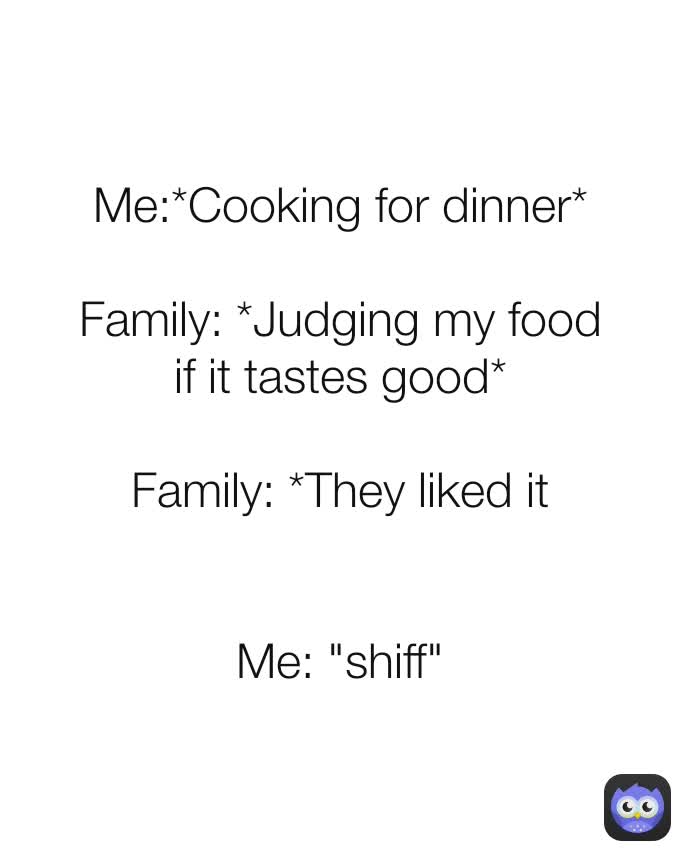 Me:*Cooking for dinner*

Family: *Judging my food if it tastes good*

Family: *They liked it


Me: "shiff"