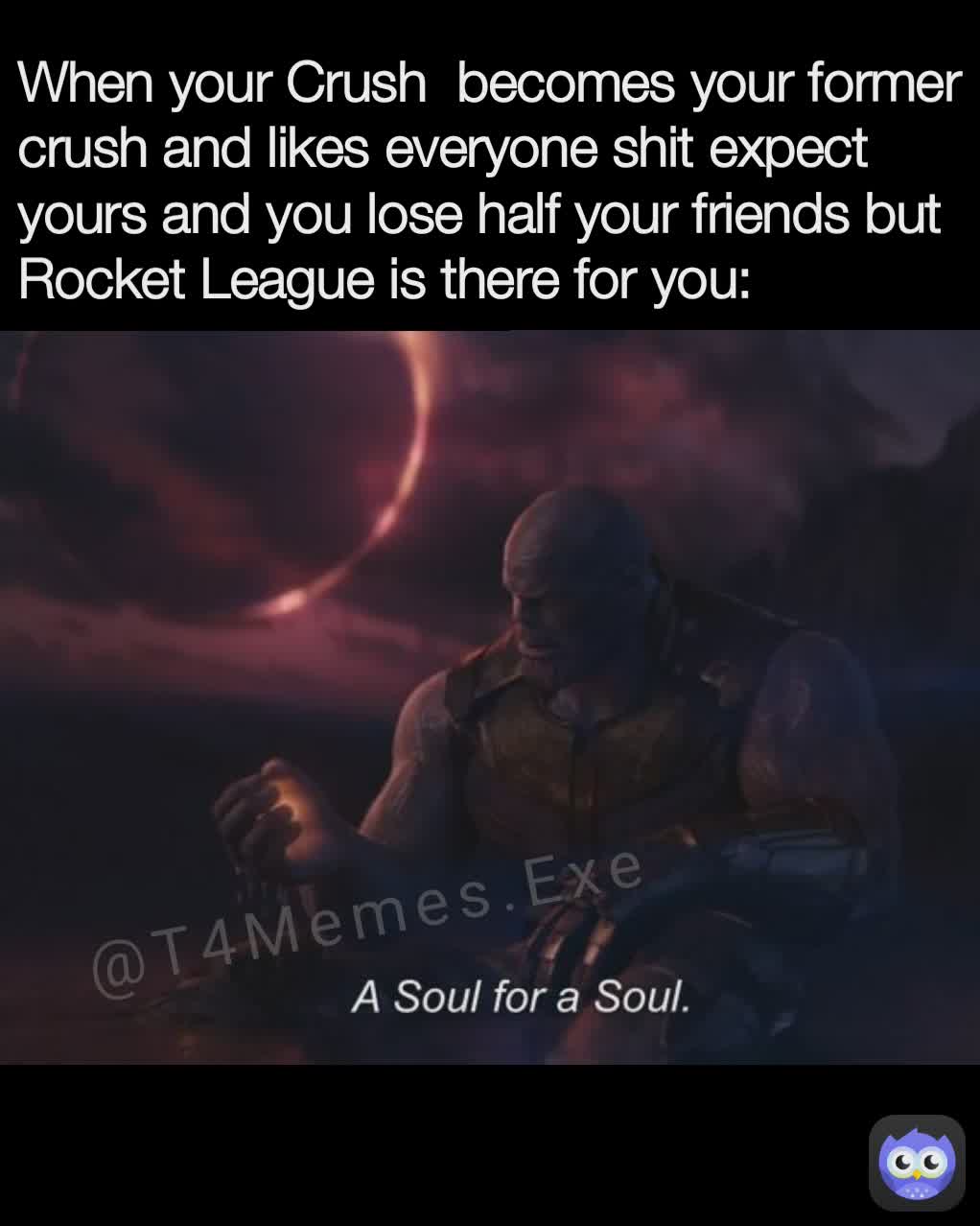 @T4Memes.Exe When your Crush  becomes your former crush and likes everyone shit expect yours and you lose half your friends but Rocket League is there for you: