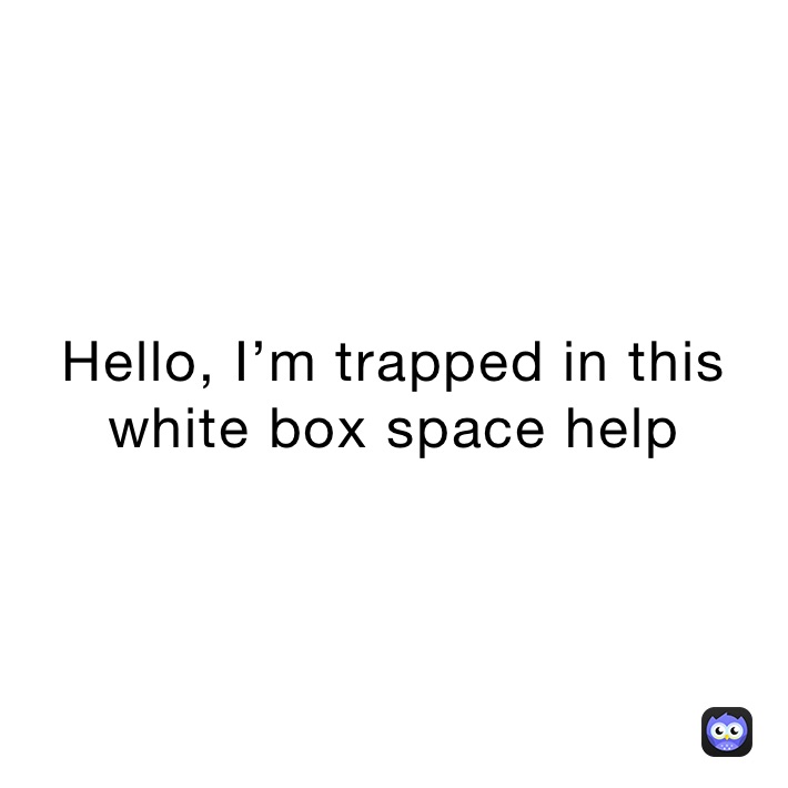 Hello, I’m trapped in this white box space help 