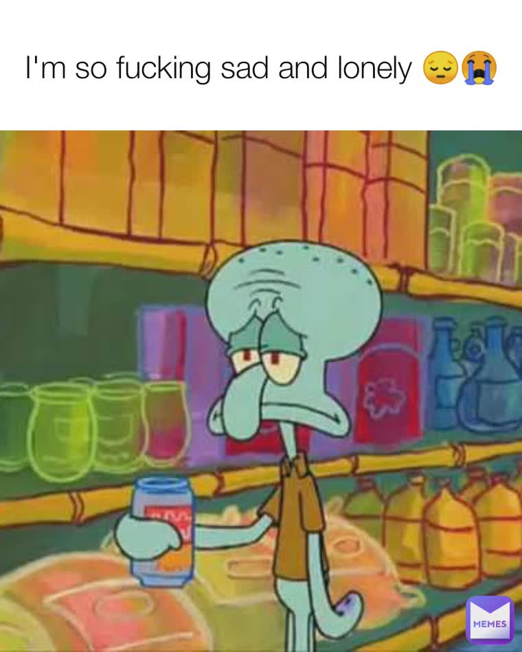 I'm so fucking sad and lonely 😔😭
