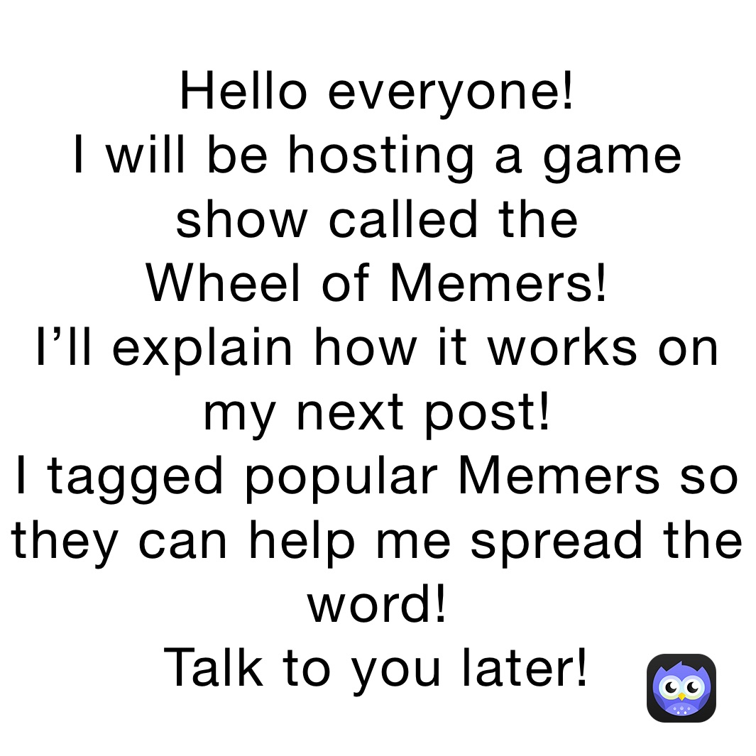 Hello everyone!
I will be hosting a game show called the
Wheel of Memers!
I’ll explain how it works on my next post!
I tagged popular Memers so they can help me spread the word!
Talk to you later!