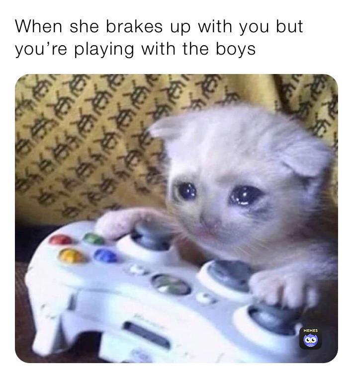 When she brakes up with you but you’re playing with the boys