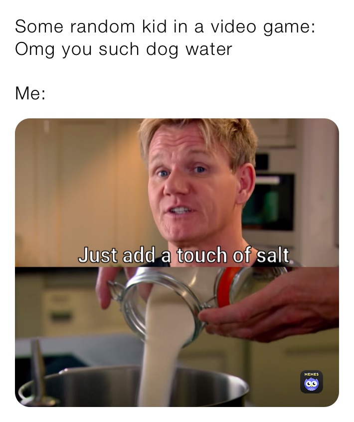 Some random kid in a video game: Omg you such dog water

Me: