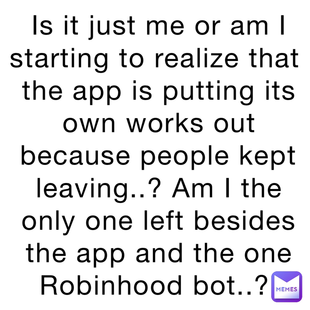Is it just me or am I starting to realize that the app is putting its own works out because people kept leaving..? Am I the only one left besides the app and the one Robinhood bot..?