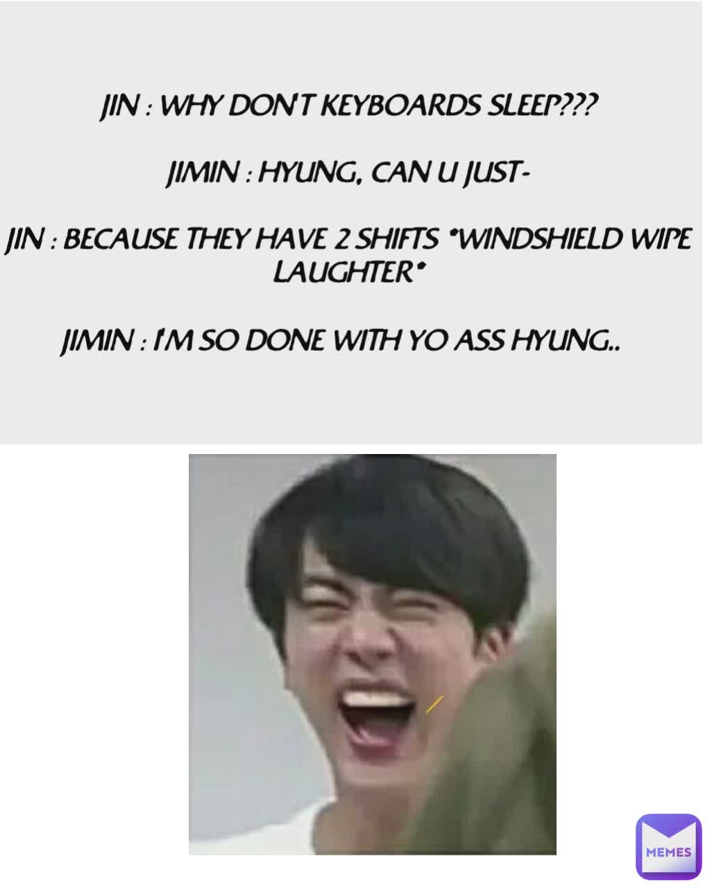 JIN : WHY DON'T KEYBOARDS SLEEP???

JIMIN : HYUNG, CAN U JUST-

JIN : BECAUSE THEY HAVE 2 SHIFTS *WINDSHIELD WIPE LAUGHTER*

JIMIN : I'M SO DONE WITH YO ASS HYUNG..