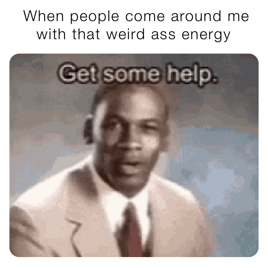 When people come around me with that weird ass energy