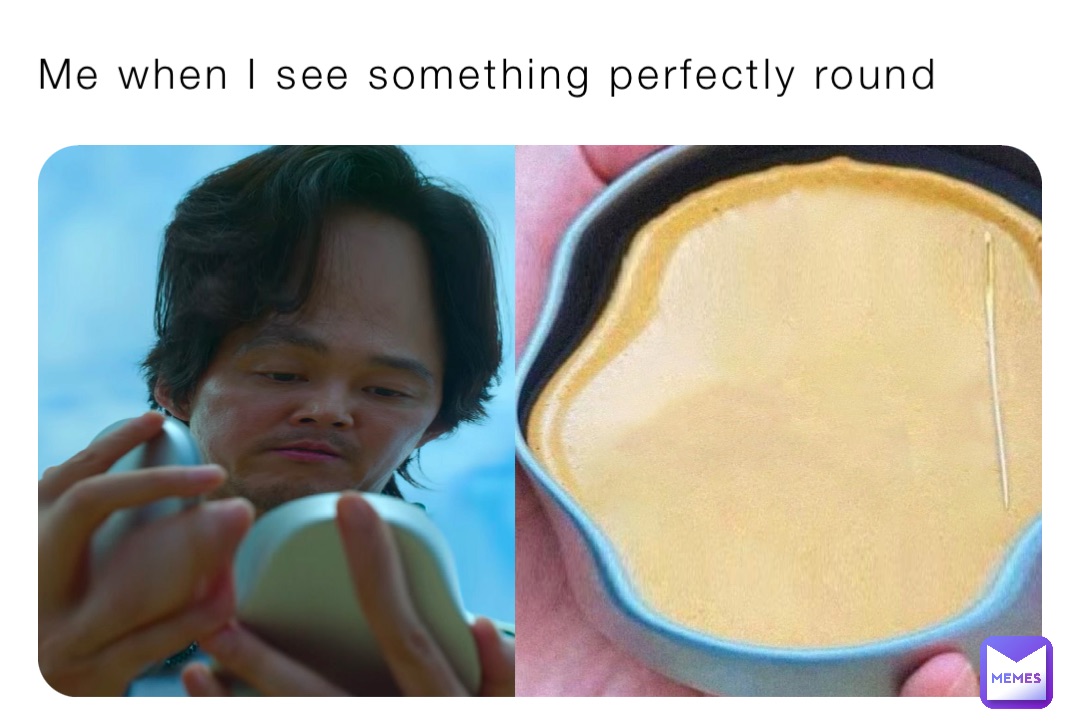 Me when I see something perfectly round