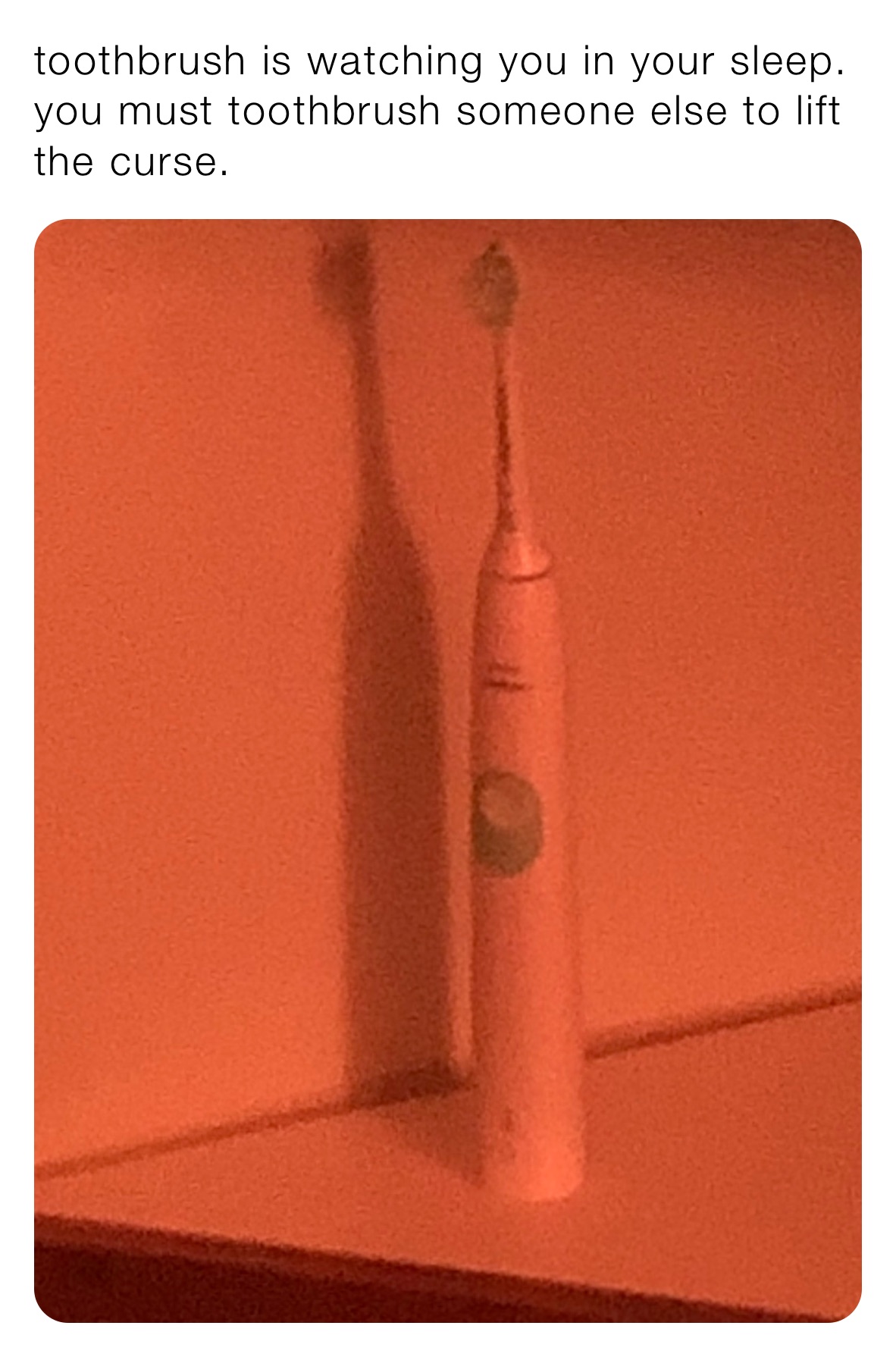 toothbrush is watching you in your sleep.  you must toothbrush someone else to lift the curse.