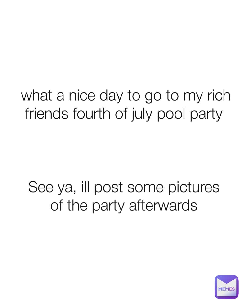 what a nice day to go to my rich friends fourth of july pool party  See ya, ill post some pictures of the party afterwards