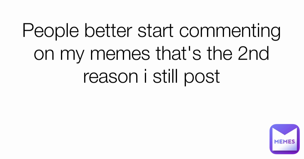 People better start commenting on my memes that's the 2nd reason i still post