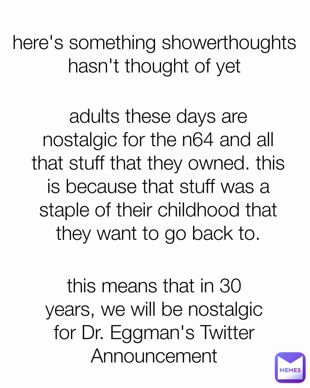 here's something showerthoughts hasn't thought of yet this means that in 30 years, we will be nostalgic for Dr. Eggman's Twitter Announcement adults these days are nostalgic for the n64 and all that stuff that they owned. this is because that stuff was a staple of their childhood that they want to go back to.