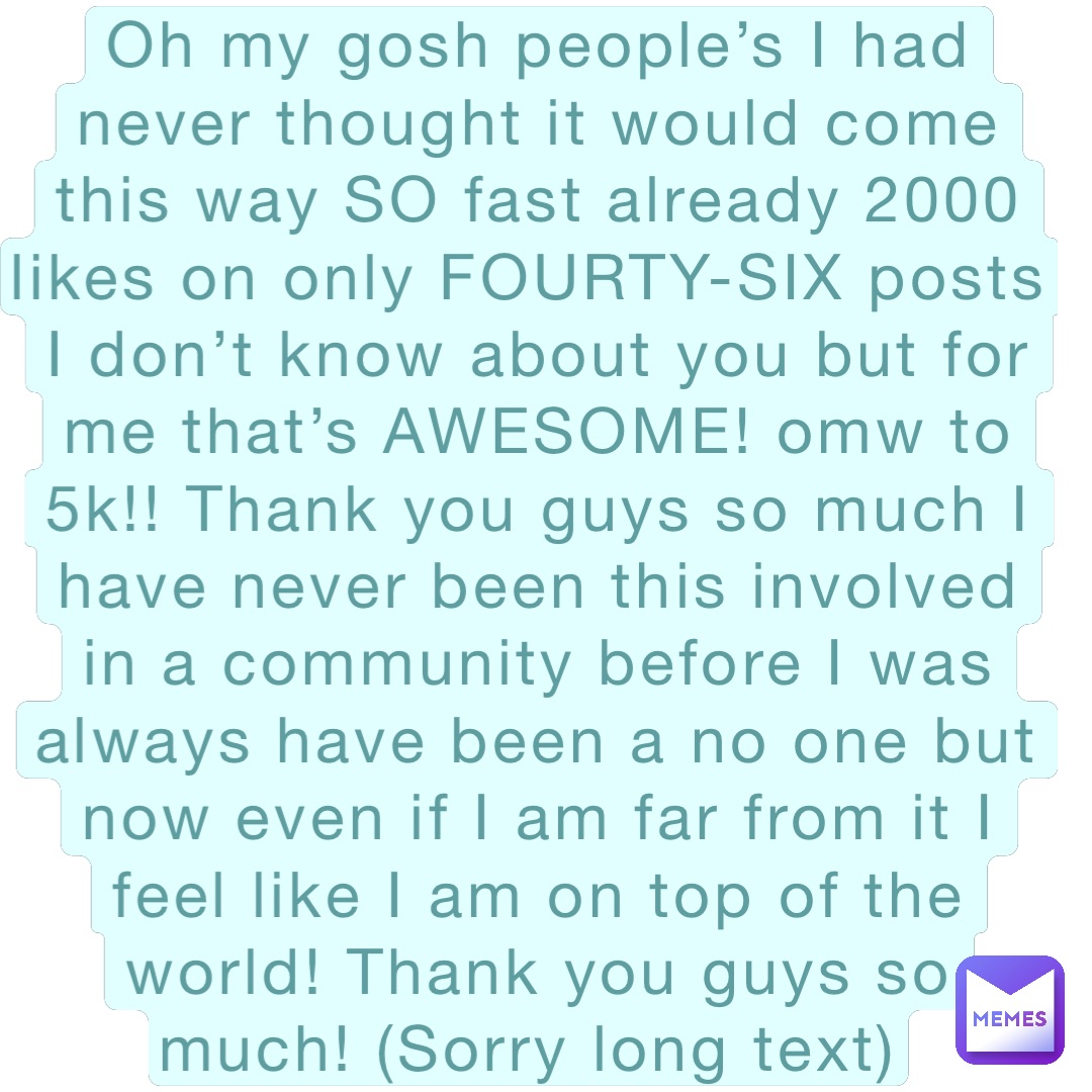 Oh my gosh people’s I had never thought it would come this way SO fast already 2000 likes on only FOURTY-SIX posts I don’t know about you but for me that’s AWESOME! omw to 5k!! Thank you guys so much I have never been this involved in a community before I was always have been a no one but now even if I am far from it I feel like I am on top of the world! Thank you guys so much! (Sorry long text)