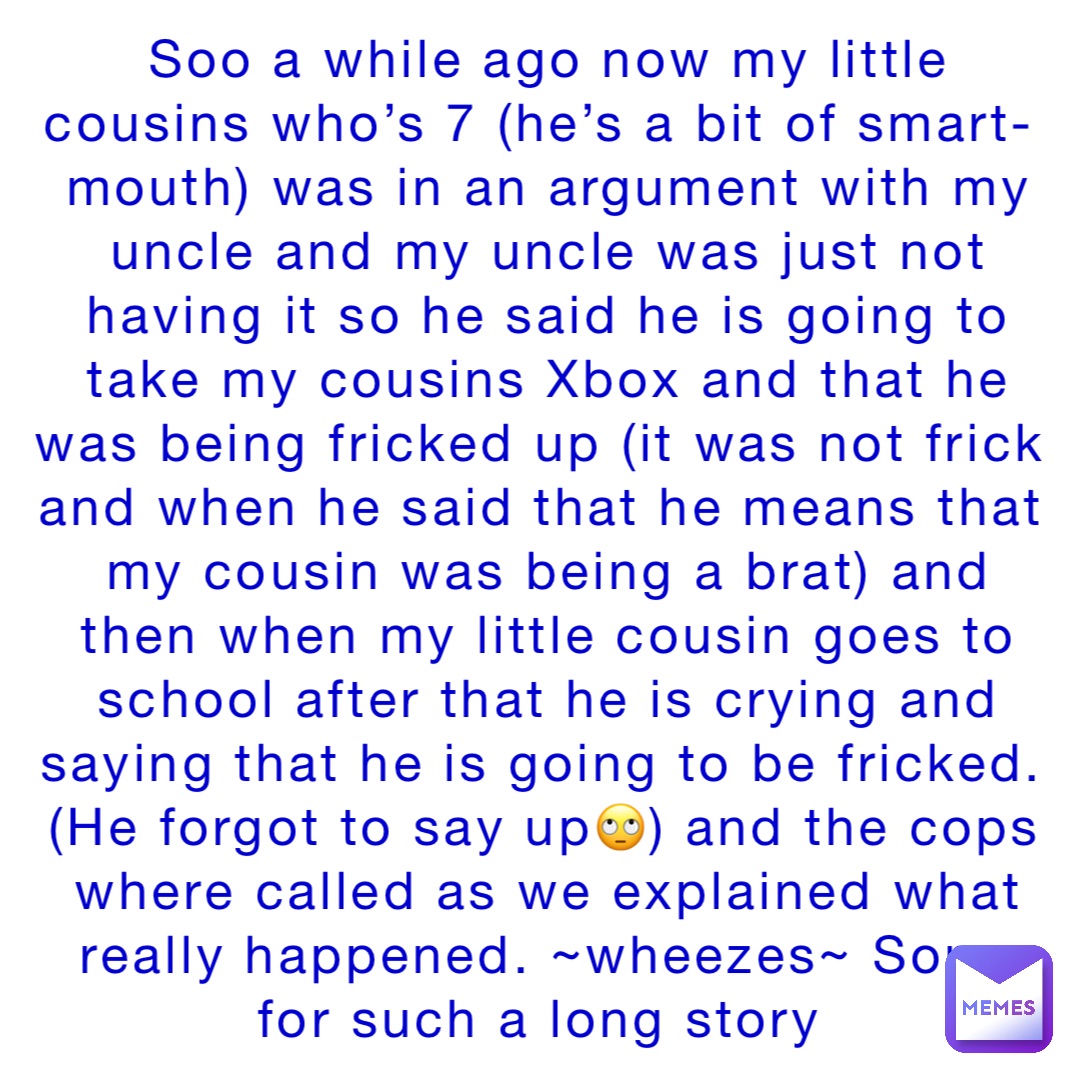 Soo a while ago now my little cousins who’s 7 (he’s a bit of smart-mouth) was in an argument with my uncle and my uncle was just not having it so he said he is going to take my cousins Xbox and that he was being fricked up (it was not frick and when he said that he means that my cousin was being a brat) and then when my little cousin goes to school after that he is crying and saying that he is going to be fricked. (He forgot to say up🙄) and the cops where called as we explained what really happened. ~wheezes~ Sorry for such a long story