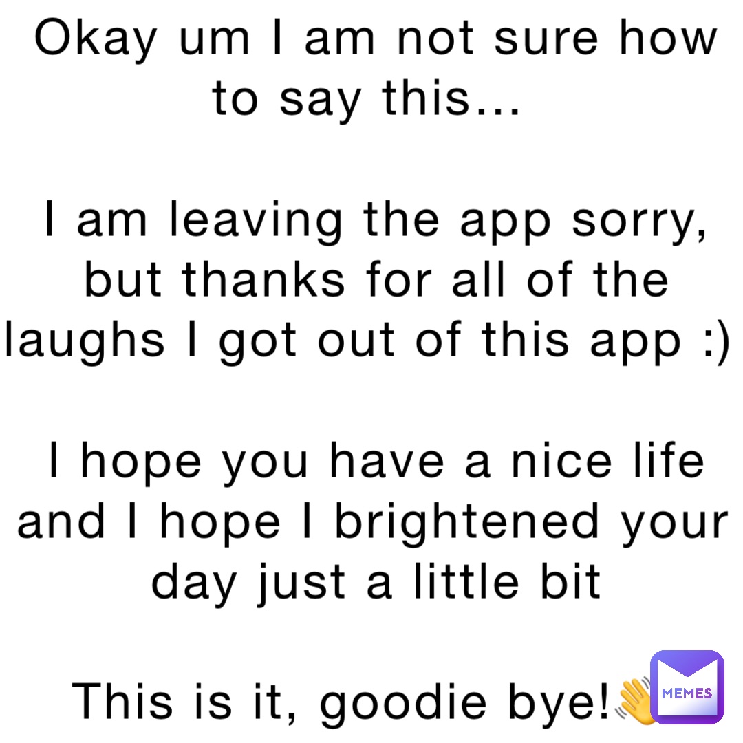 Okay um I am not sure how to say this…

I am leaving the app sorry, but thanks for all of the laughs I got out of this app :)

I hope you have a nice life and I hope I brightened your day just a little bit 

This is it, goodie bye!👋