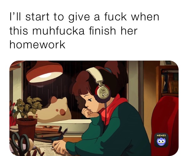 I’ll start to give a fuck when this muhfucka finish her homework 