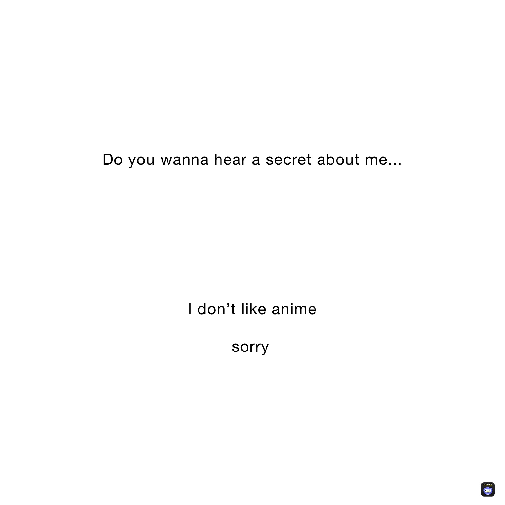 Do you wanna hear a secret about me...







I don’t like anime

sorry￼￼￼￼￼￼