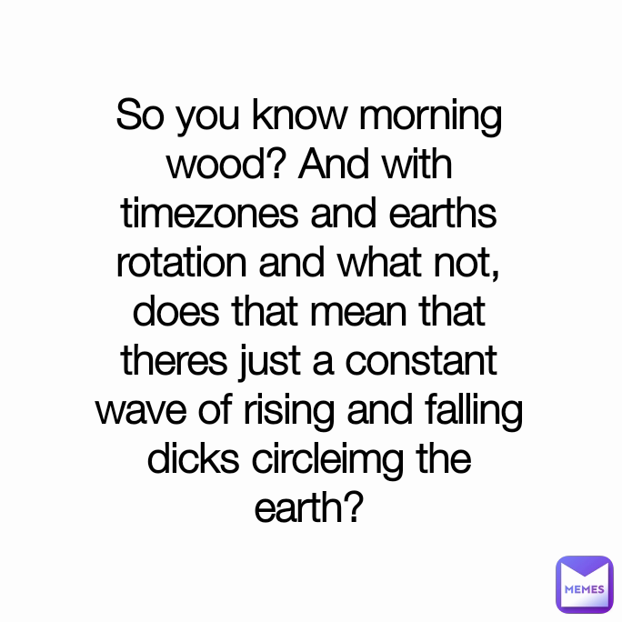 So you know morning wood? And with timezones and earths rotation and what not, does that mean that theres just a constant wave of rising and falling dicks circleimg the earth?