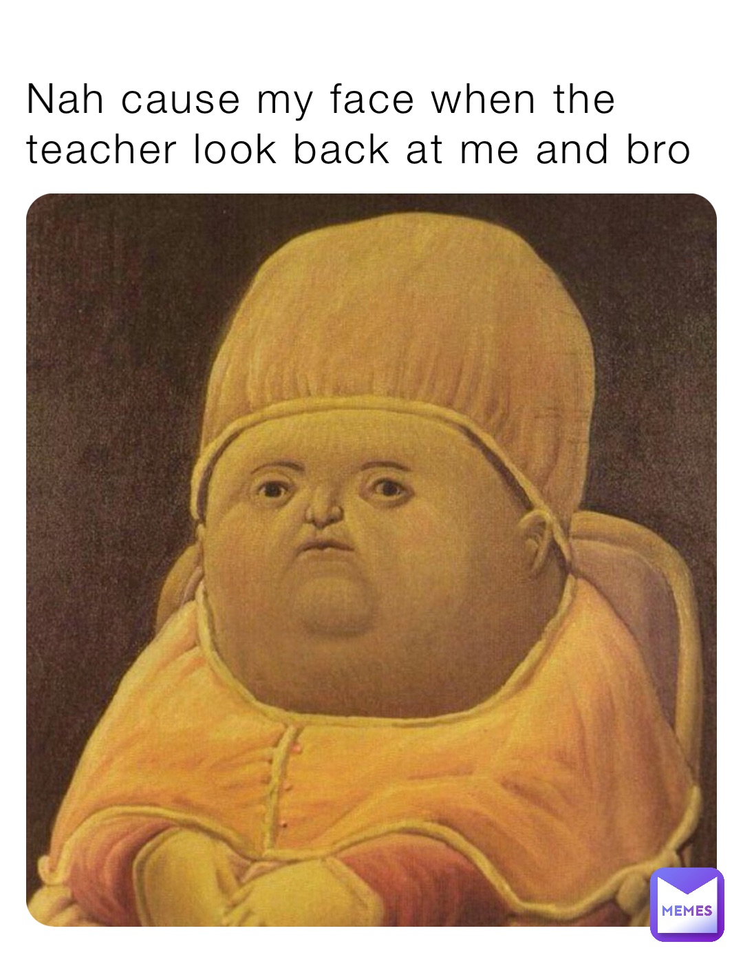 Nah cause my face when the teacher look back at me and bro