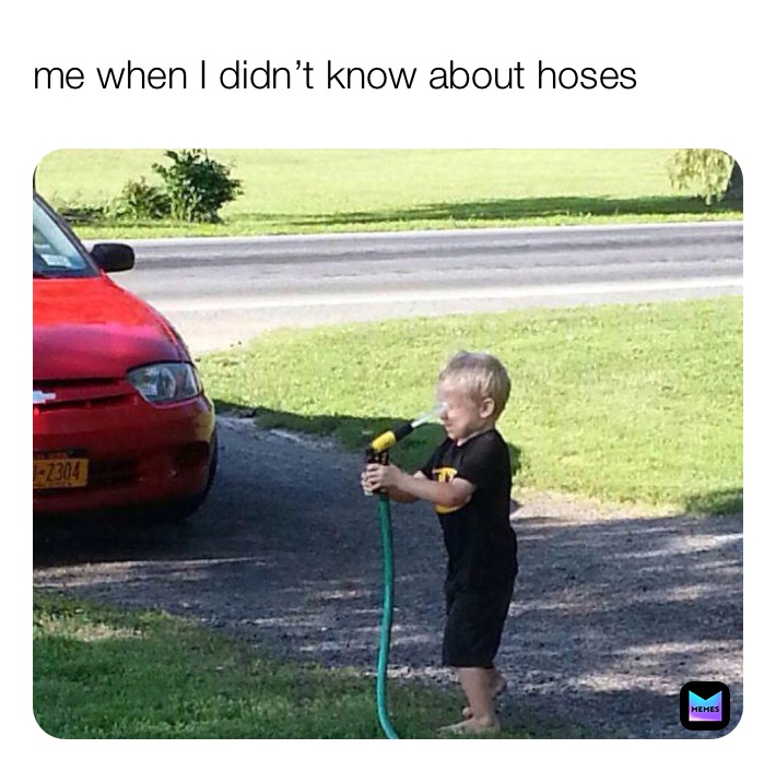 me when I didn’t know about hoses