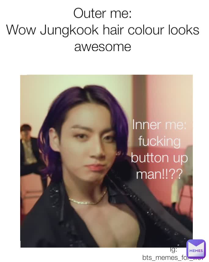 Outer me:
Wow Jungkook hair colour looks awesome Inner me: 
fucking button up man!sfhfjfhffkdodhdbn Inner me: 
Fucking button up man!!sfghjkhdnjvgkdj🥵🥵 Inner me:
fucking button up man!!?? Ig: bts_memes_for_life7