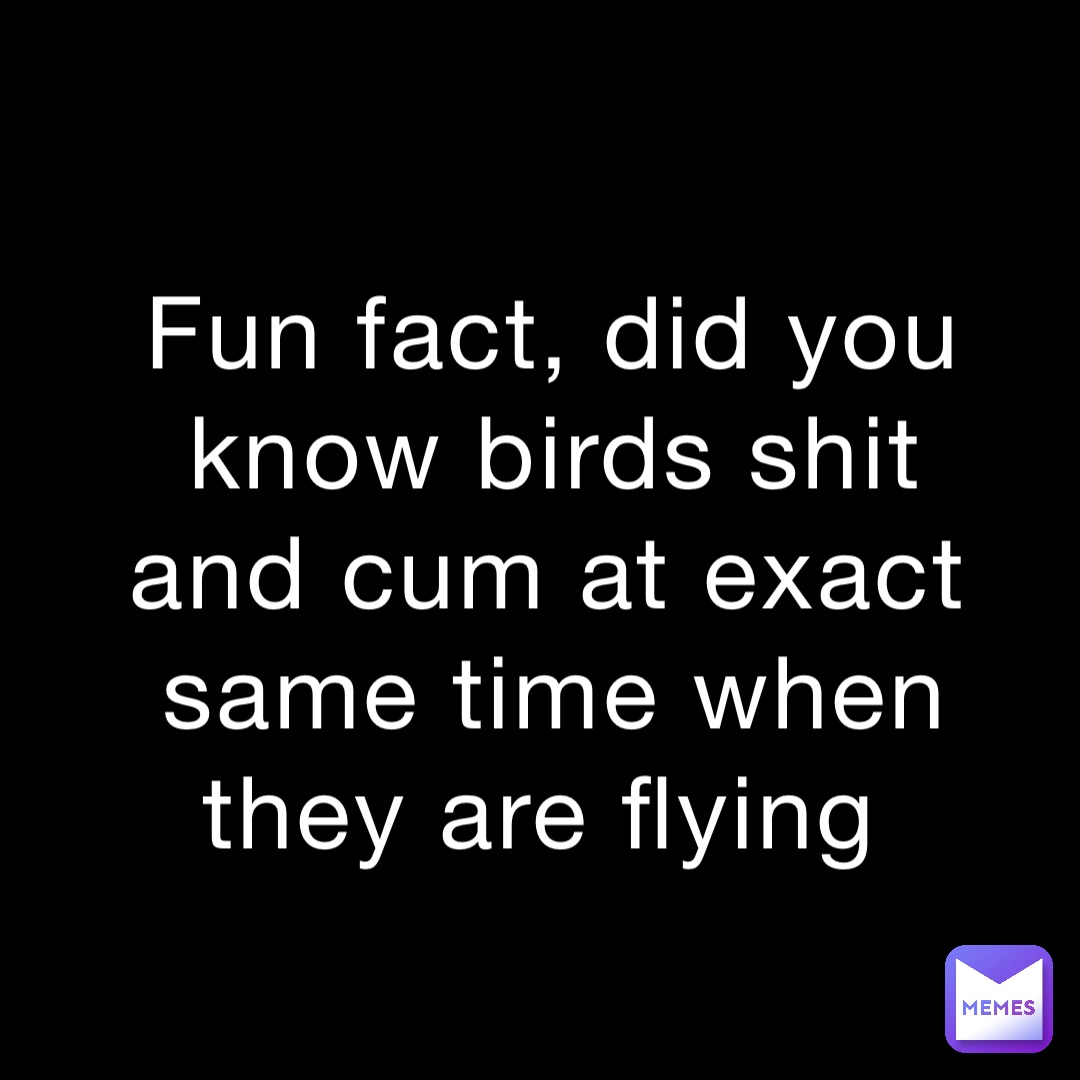 Fun fact, did you know birds shit and cum at exact same time when they are flying