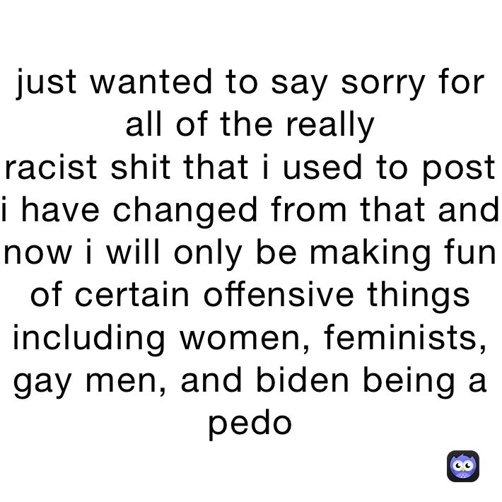 just wanted to say sorry for all of the really
racist shit that i used to post
i have changed from that and now i will only be making fun of certain offensive things
including women, feminists, gay men, and biden being a pedo