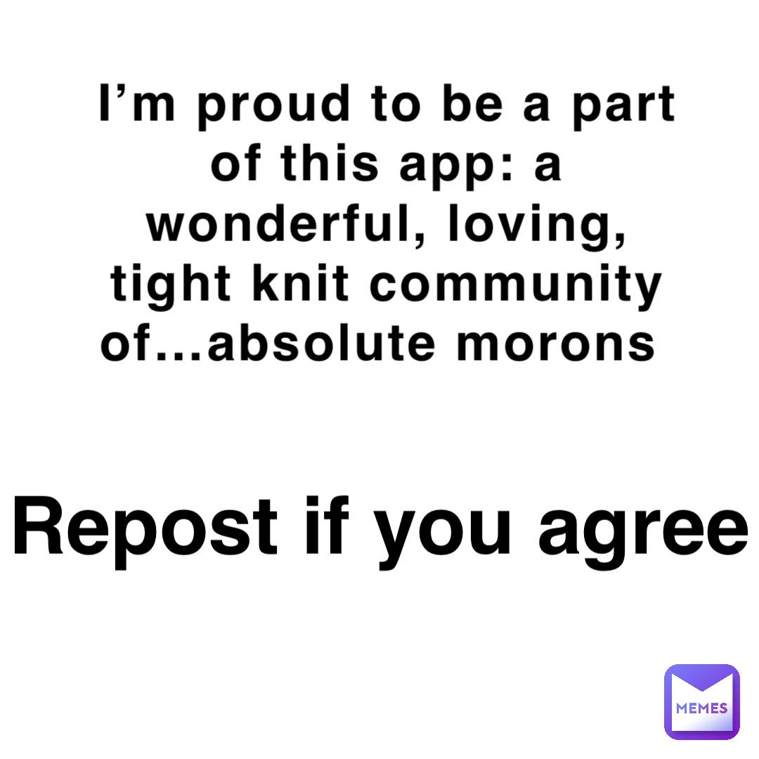 I’m proud to be a part of this app: a wonderful, loving, tight knit community of…absolute morons Repost if you agree