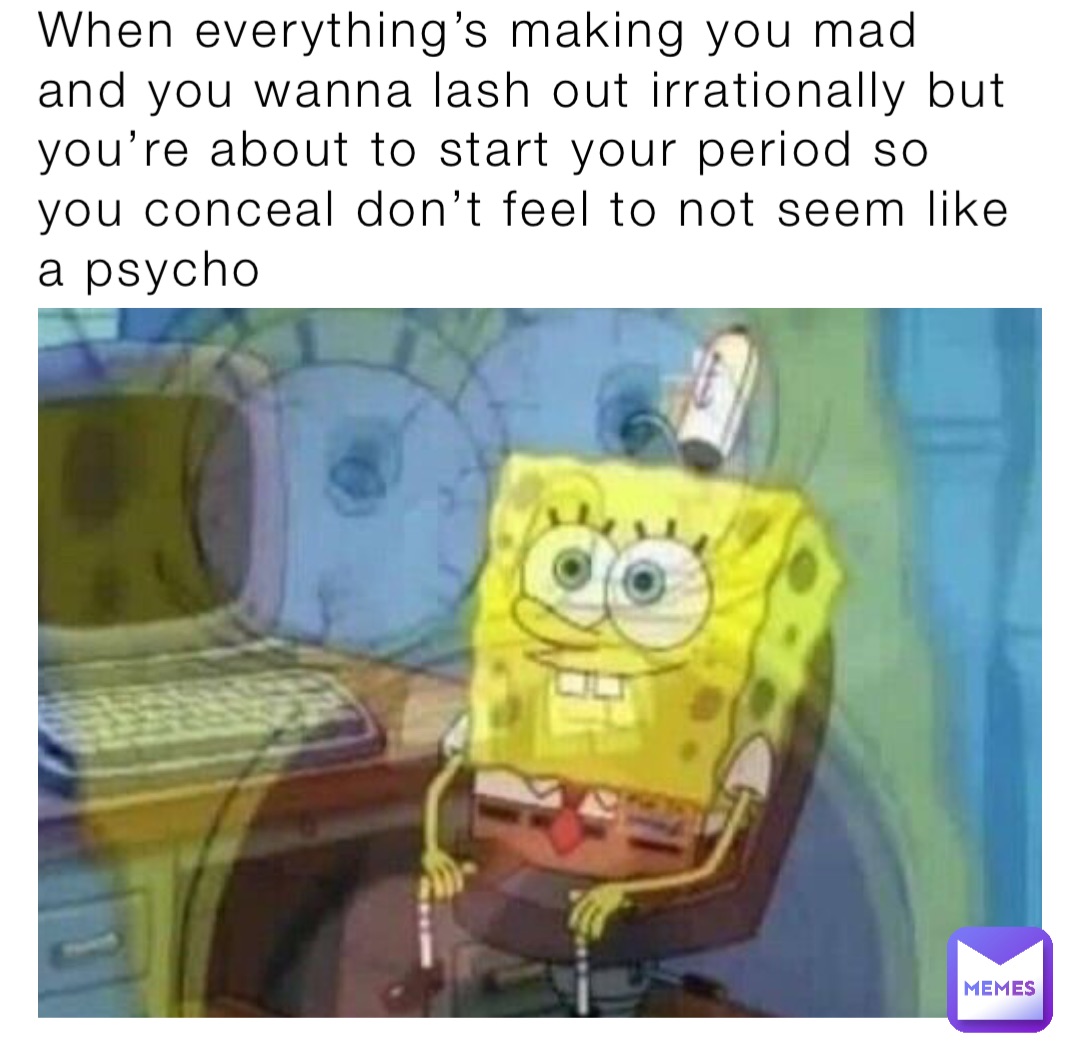 When everything’s making you mad and you wanna lash out irrationally but you’re about to start your period so you conceal don’t feel to not seem like a psycho