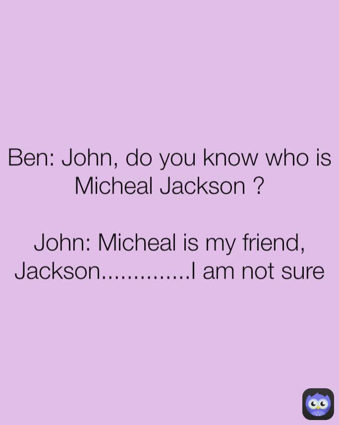 Ben: John, do you know who is Micheal Jackson ?

John: Micheal is my friend, Jackson..............I am not sure